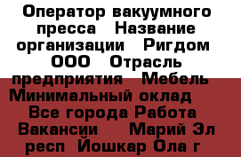 Оператор вакуумного пресса › Название организации ­ Ригдом, ООО › Отрасль предприятия ­ Мебель › Минимальный оклад ­ 1 - Все города Работа » Вакансии   . Марий Эл респ.,Йошкар-Ола г.